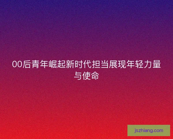00后青年崛起新时代担当展现年轻力量与使命