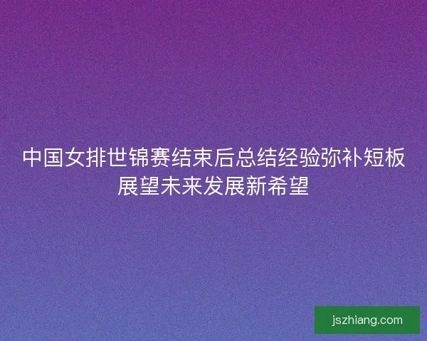 中国女排世锦赛结束后总结经验弥补短板展望未来发展新希望