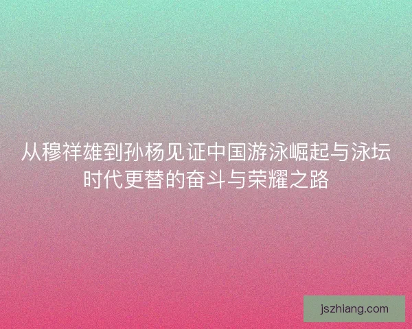 从穆祥雄到孙杨见证中国游泳崛起与泳坛时代更替的奋斗与荣耀之路