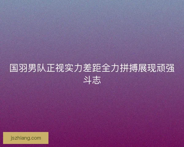 国羽男队正视实力差距全力拼搏展现顽强斗志