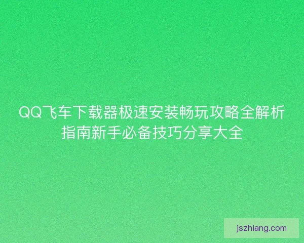 QQ飞车下载器极速安装畅玩攻略全解析指南新手必备技巧分享大全