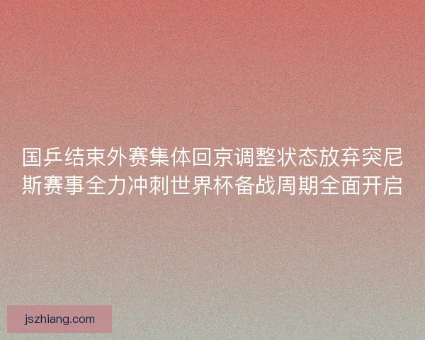 国乒结束外赛集体回京调整状态放弃突尼斯赛事全力冲刺世界杯备战周期全面开启