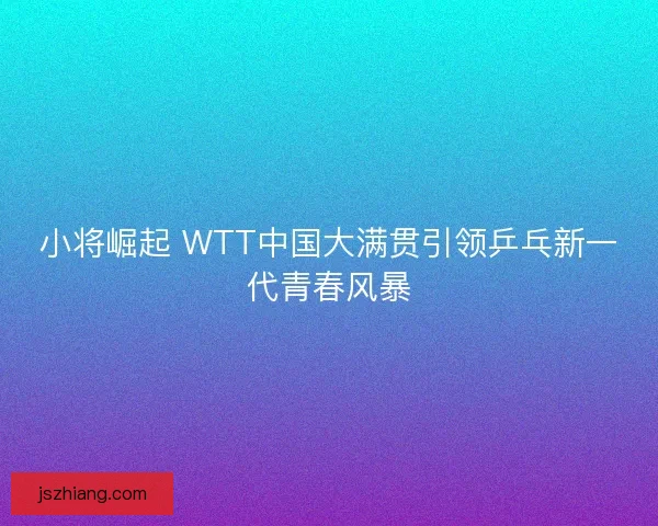 小将崛起 WTT中国大满贯引领乒乓新一代青春风暴