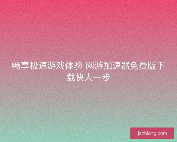 畅享极速游戏体验 网游加速器免费版下载快人一步