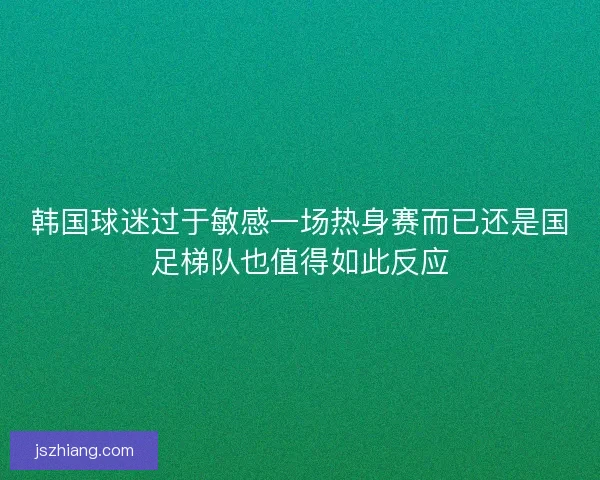 韩国球迷过于敏感一场热身赛而已还是国足梯队也值得如此反应