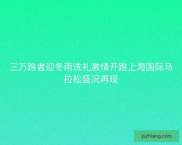 三万跑者迎冬雨洗礼激情开跑上海国际马拉松盛况再现