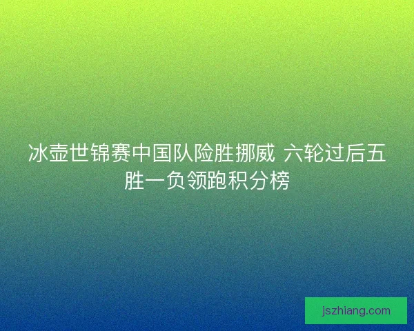 冰壶世锦赛中国队险胜挪威 六轮过后五胜一负领跑积分榜