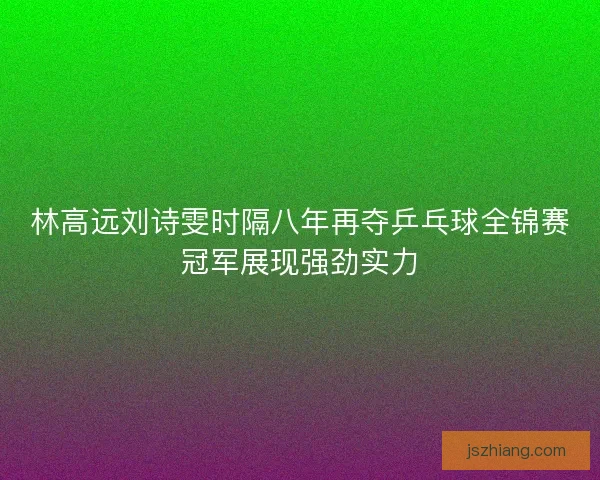 林高远刘诗雯时隔八年再夺乒乓球全锦赛冠军展现强劲实力