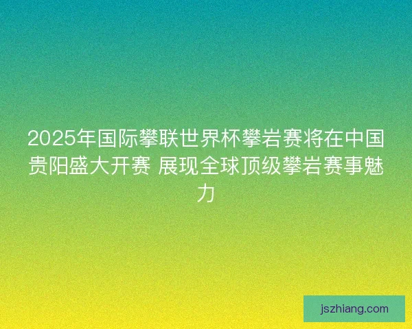 2025年国际攀联世界杯攀岩赛将在中国贵阳盛大开赛 展现全球顶级攀岩赛事魅力