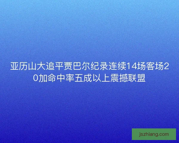 亚历山大追平贾巴尔纪录连续14场客场20加命中率五成以上震撼联盟