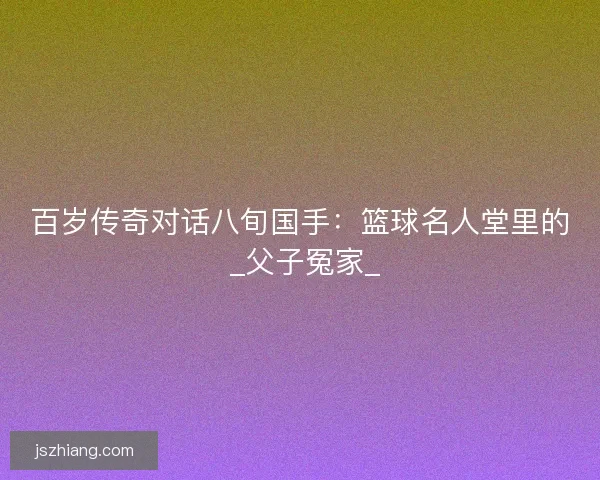 百岁传奇对话八旬国手：篮球名人堂里的 _父子冤家_