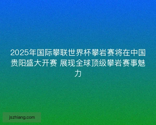 2025年国际攀联世界杯攀岩赛将在中国贵阳盛大开赛 展现全球顶级攀岩赛事魅力