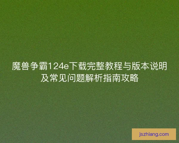 魔兽争霸124e下载完整教程与版本说明及常见问题解析指南攻略