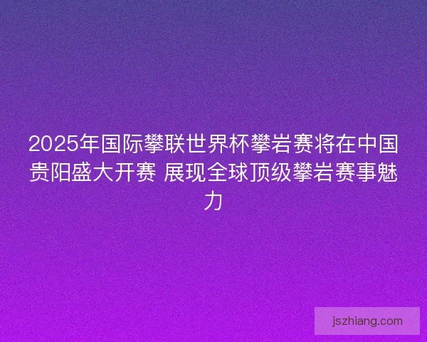 2025年国际攀联世界杯攀岩赛将在中国贵阳盛大开赛 展现全球顶级攀岩赛事魅力