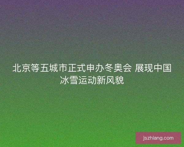北京等五城市正式申办冬奥会 展现中国冰雪运动新风貌