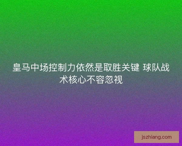 皇马中场控制力依然是取胜关键 球队战术核心不容忽视