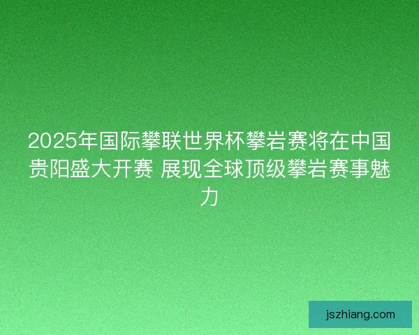 2025年国际攀联世界杯攀岩赛将在中国贵阳盛大开赛 展现全球顶级攀岩赛事魅力