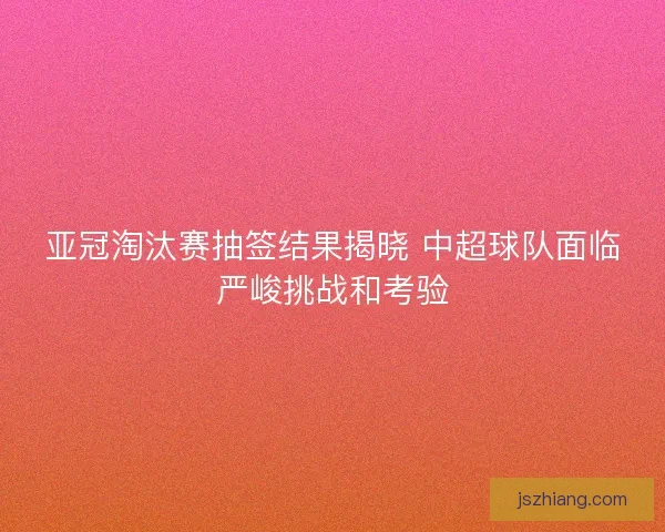 亚冠淘汰赛抽签结果揭晓 中超球队面临严峻挑战和考验