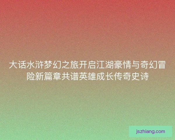 大话水浒梦幻之旅开启江湖豪情与奇幻冒险新篇章共谱英雄成长传奇史诗