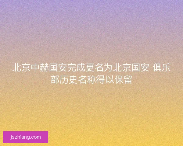 北京中赫国安完成更名为北京国安 俱乐部历史名称得以保留