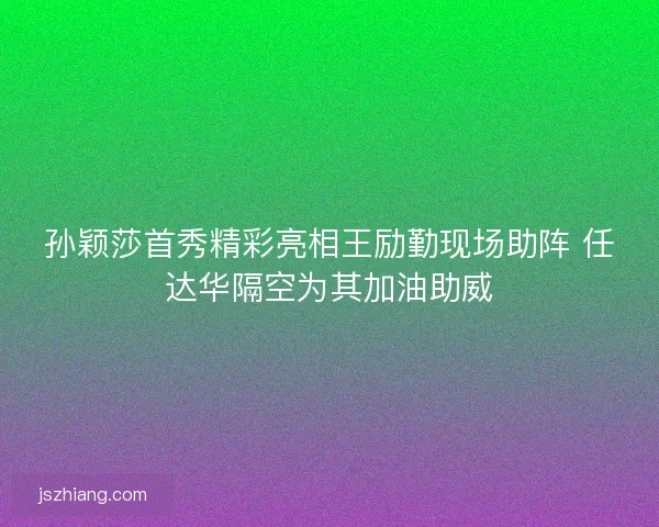 孙颖莎首秀精彩亮相王励勤现场助阵 任达华隔空为其加油助威