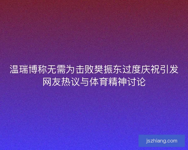 温瑞博称无需为击败樊振东过度庆祝引发网友热议与体育精神讨论