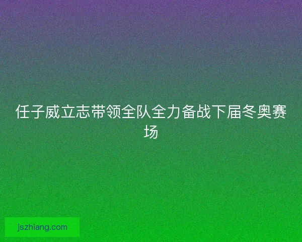 任子威立志带领全队全力备战下届冬奥赛场