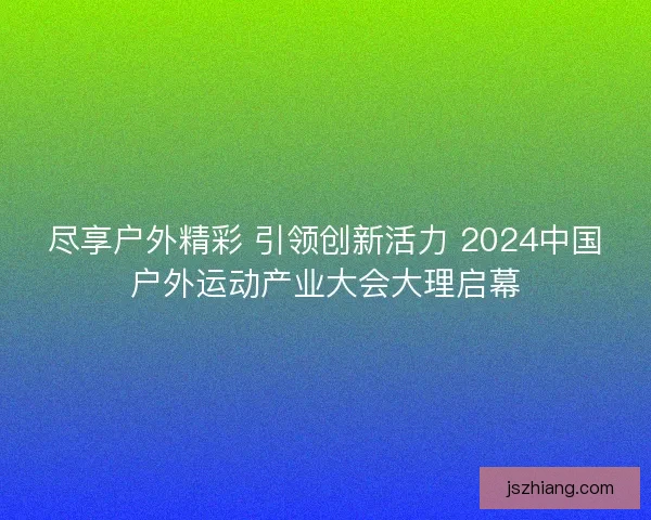 尽享户外精彩 引领创新活力 2024中国户外运动产业大会大理启幕