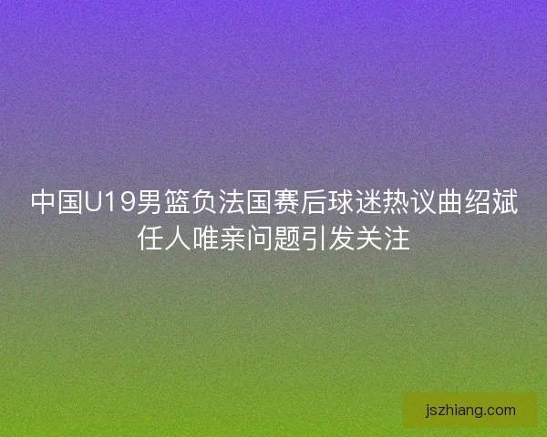 中国U19男篮负法国赛后球迷热议曲绍斌任人唯亲问题引发关注