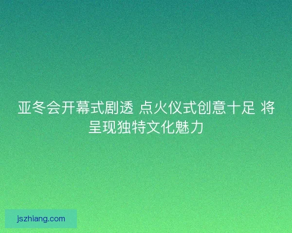 亚冬会开幕式剧透 点火仪式创意十足 将呈现独特文化魅力