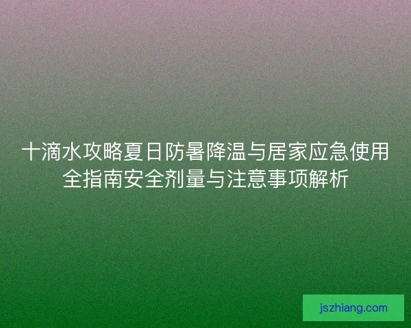 十滴水攻略夏日防暑降温与居家应急使用全指南安全剂量与注意事项解析