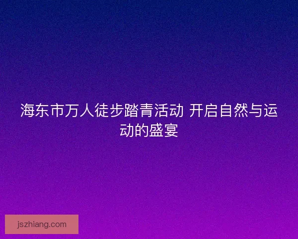 海东市万人徒步踏青活动 开启自然与运动的盛宴